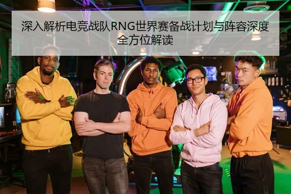 深入解析电竞战队RNG世界赛备战计划与阵容深度全方位解读